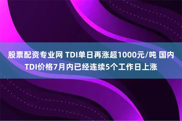 股票配资专业网 TDI单日再涨超1000元/吨 国内TDI价格7月内已经连续5个工作日上涨