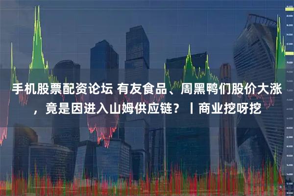 手机股票配资论坛 有友食品、周黑鸭们股价大涨，竟是因进入山姆供应链？丨商业挖呀挖