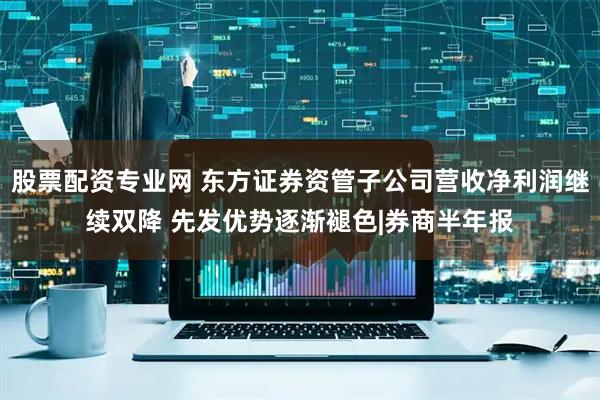 股票配资专业网 东方证券资管子公司营收净利润继续双降 先发优势逐渐褪色|券商半年报