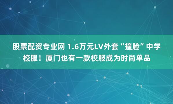 股票配资专业网 1.6万元LV外套“撞脸”中学校服!厦门也有一款校服成为时尚单品