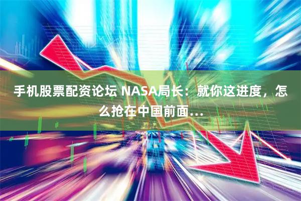 手机股票配资论坛 NASA局长:就你这进度,怎么抢在中国前面…