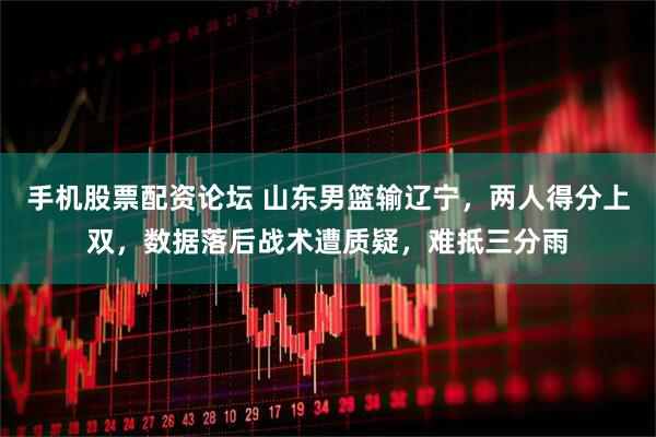 手机股票配资论坛 山东男篮输辽宁，两人得分上双，数据落后战术遭质疑，难抵三分雨