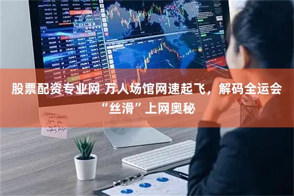 股票配资专业网 万人场馆网速起飞,解码全运会“丝滑”上网奥秘