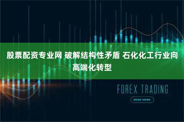 股票配资专业网 破解结构性矛盾 石化化工行业向高端化转型