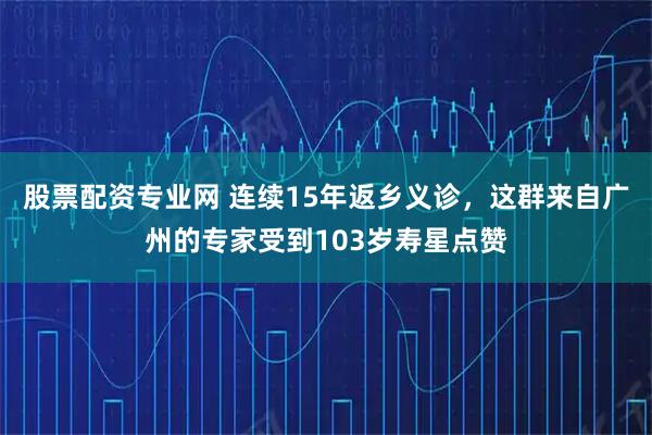 股票配资专业网 连续15年返乡义诊,这群来自广州的专家受到103岁寿星点赞